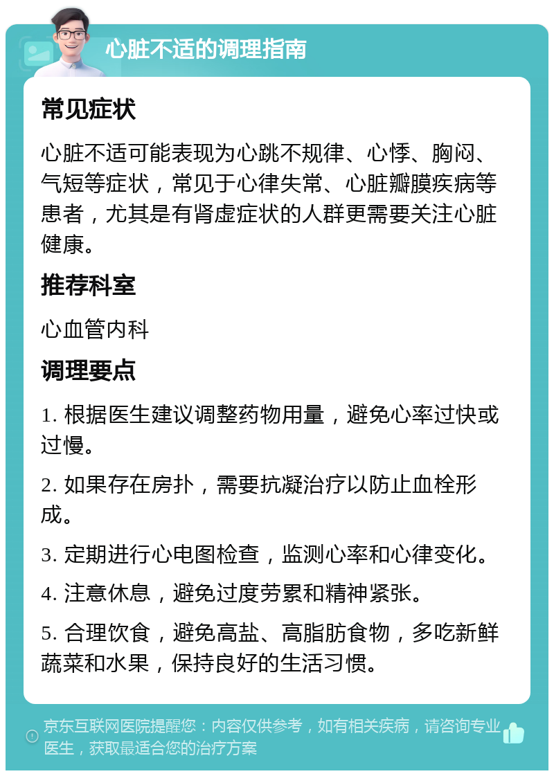 心脏不适的调理指南 常见症状 心脏不适可能表现为心跳不规律、心悸、胸闷、气短等症状，常见于心律失常、心脏瓣膜疾病等患者，尤其是有肾虚症状的人群更需要关注心脏健康。 推荐科室 心血管内科 调理要点 1. 根据医生建议调整药物用量，避免心率过快或过慢。 2. 如果存在房扑，需要抗凝治疗以防止血栓形成。 3. 定期进行心电图检查，监测心率和心律变化。 4. 注意休息，避免过度劳累和精神紧张。 5. 合理饮食，避免高盐、高脂肪食物，多吃新鲜蔬菜和水果，保持良好的生活习惯。