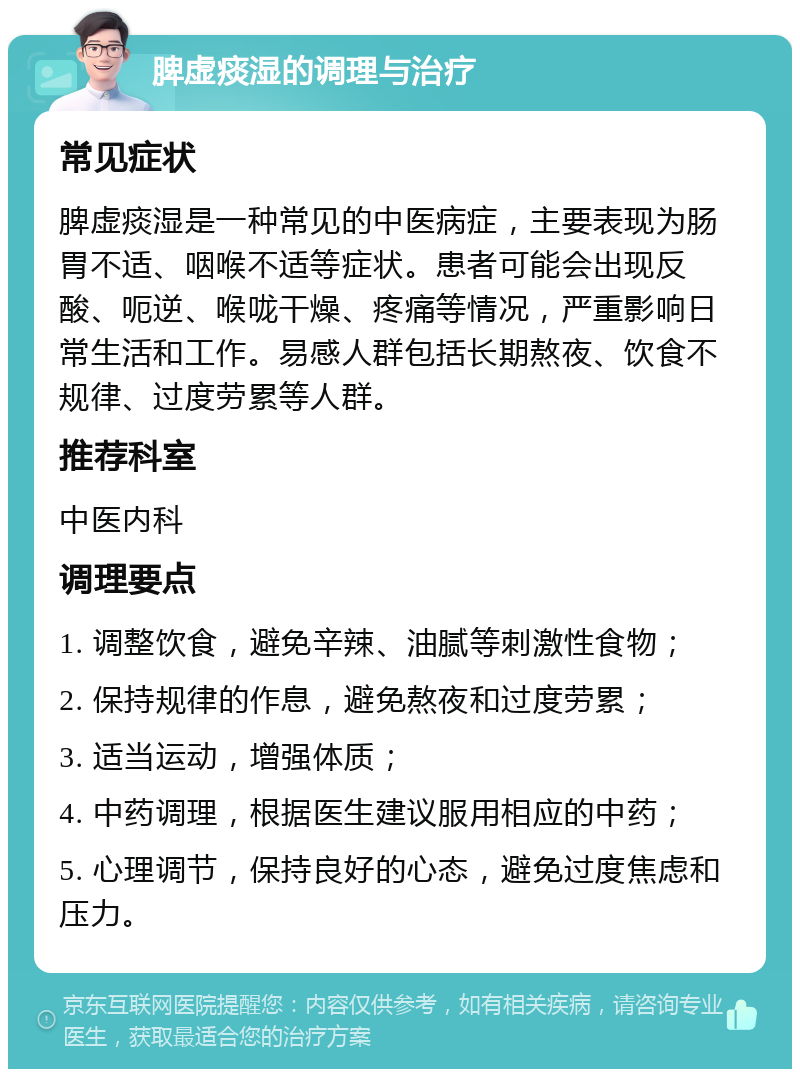 脾虚痰湿的调理与治疗 常见症状 脾虚痰湿是一种常见的中医病症，主要表现为肠胃不适、咽喉不适等症状。患者可能会出现反酸、呃逆、喉咙干燥、疼痛等情况，严重影响日常生活和工作。易感人群包括长期熬夜、饮食不规律、过度劳累等人群。 推荐科室 中医内科 调理要点 1. 调整饮食，避免辛辣、油腻等刺激性食物； 2. 保持规律的作息，避免熬夜和过度劳累； 3. 适当运动，增强体质； 4. 中药调理，根据医生建议服用相应的中药； 5. 心理调节，保持良好的心态，避免过度焦虑和压力。