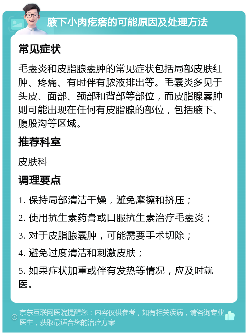 腋下小肉疙瘩的可能原因及处理方法 常见症状 毛囊炎和皮脂腺囊肿的常见症状包括局部皮肤红肿、疼痛、有时伴有脓液排出等。毛囊炎多见于头皮、面部、颈部和背部等部位，而皮脂腺囊肿则可能出现在任何有皮脂腺的部位，包括腋下、腹股沟等区域。 推荐科室 皮肤科 调理要点 1. 保持局部清洁干燥，避免摩擦和挤压； 2. 使用抗生素药膏或口服抗生素治疗毛囊炎； 3. 对于皮脂腺囊肿，可能需要手术切除； 4. 避免过度清洁和刺激皮肤； 5. 如果症状加重或伴有发热等情况，应及时就医。