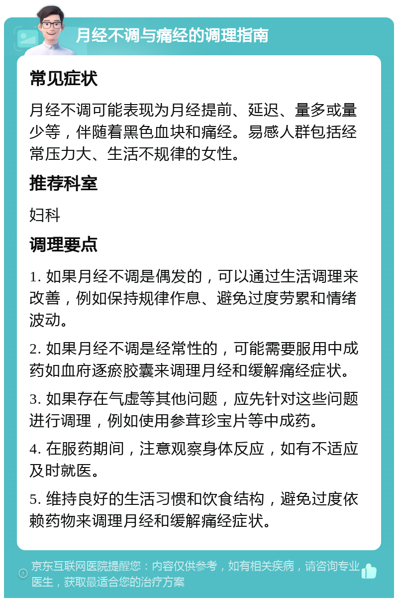 月经不调与痛经的调理指南 常见症状 月经不调可能表现为月经提前、延迟、量多或量少等，伴随着黑色血块和痛经。易感人群包括经常压力大、生活不规律的女性。 推荐科室 妇科 调理要点 1. 如果月经不调是偶发的，可以通过生活调理来改善，例如保持规律作息、避免过度劳累和情绪波动。 2. 如果月经不调是经常性的，可能需要服用中成药如血府逐瘀胶囊来调理月经和缓解痛经症状。 3. 如果存在气虚等其他问题，应先针对这些问题进行调理，例如使用参茸珍宝片等中成药。 4. 在服药期间，注意观察身体反应，如有不适应及时就医。 5. 维持良好的生活习惯和饮食结构，避免过度依赖药物来调理月经和缓解痛经症状。