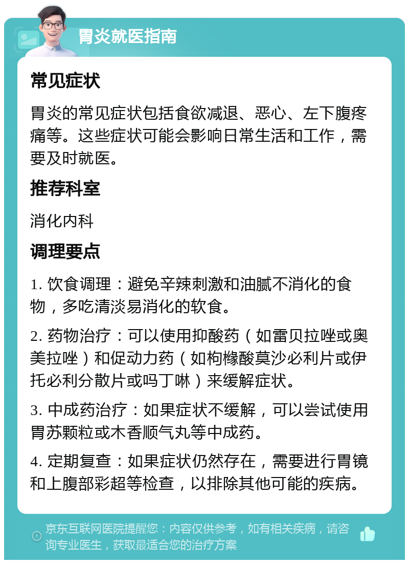 胃炎就医指南 常见症状 胃炎的常见症状包括食欲减退、恶心、左下腹疼痛等。这些症状可能会影响日常生活和工作，需要及时就医。 推荐科室 消化内科 调理要点 1. 饮食调理：避免辛辣刺激和油腻不消化的食物，多吃清淡易消化的软食。 2. 药物治疗：可以使用抑酸药（如雷贝拉唑或奥美拉唑）和促动力药（如枸橼酸莫沙必利片或伊托必利分散片或吗丁啉）来缓解症状。 3. 中成药治疗：如果症状不缓解，可以尝试使用胃苏颗粒或木香顺气丸等中成药。 4. 定期复查：如果症状仍然存在，需要进行胃镜和上腹部彩超等检查，以排除其他可能的疾病。