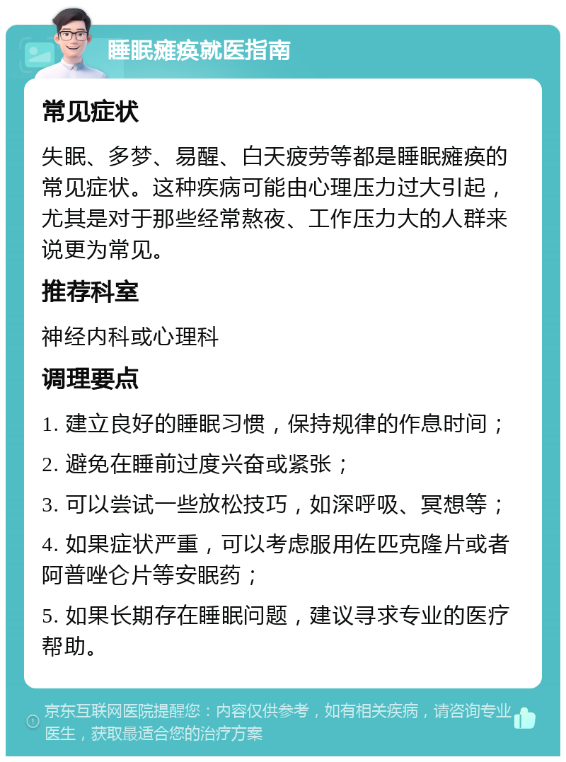 睡眠瘫痪就医指南 常见症状 失眠、多梦、易醒、白天疲劳等都是睡眠瘫痪的常见症状。这种疾病可能由心理压力过大引起，尤其是对于那些经常熬夜、工作压力大的人群来说更为常见。 推荐科室 神经内科或心理科 调理要点 1. 建立良好的睡眠习惯，保持规律的作息时间； 2. 避免在睡前过度兴奋或紧张； 3. 可以尝试一些放松技巧，如深呼吸、冥想等； 4. 如果症状严重，可以考虑服用佐匹克隆片或者阿普唑仑片等安眠药； 5. 如果长期存在睡眠问题，建议寻求专业的医疗帮助。