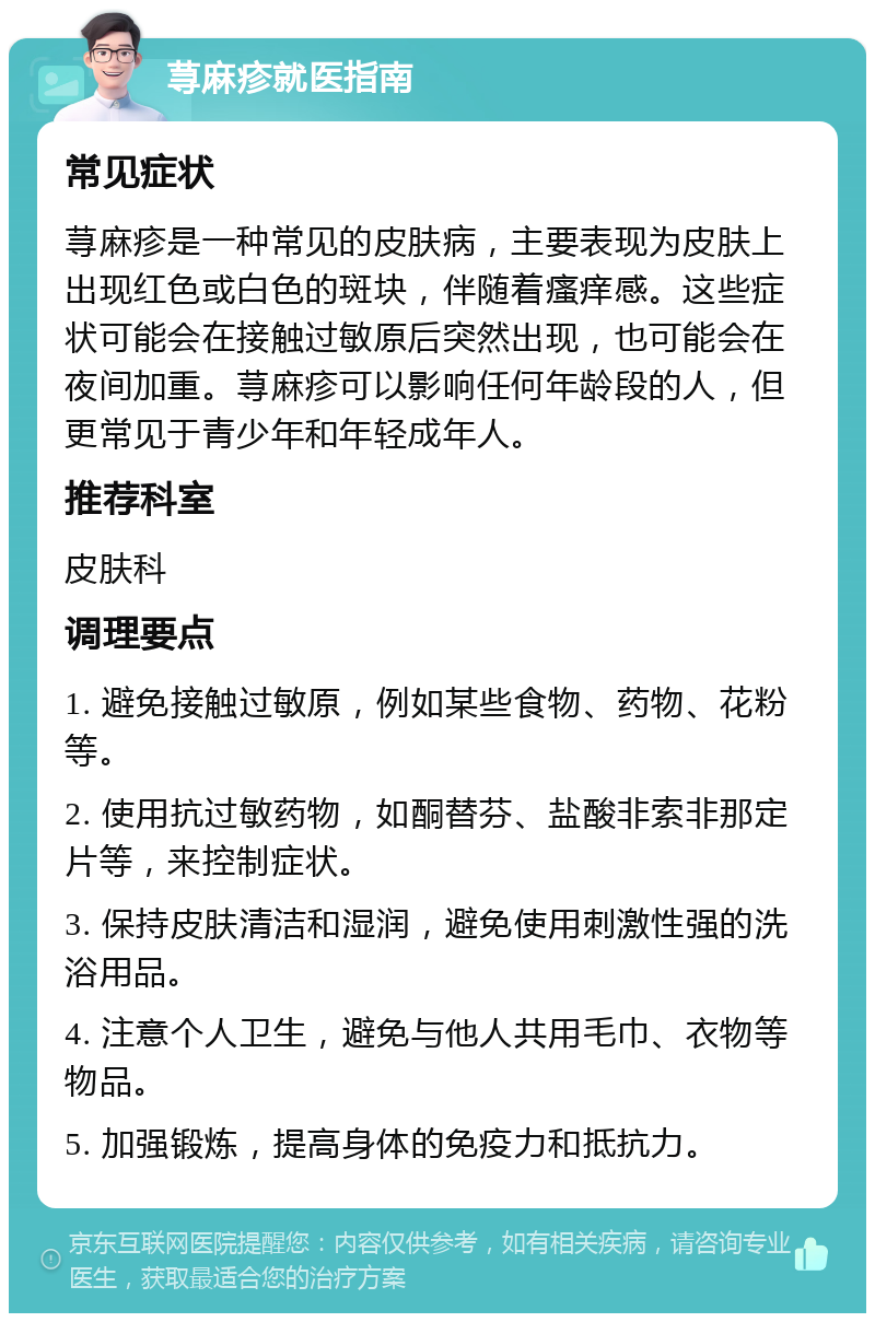 荨麻疹就医指南 常见症状 荨麻疹是一种常见的皮肤病，主要表现为皮肤上出现红色或白色的斑块，伴随着瘙痒感。这些症状可能会在接触过敏原后突然出现，也可能会在夜间加重。荨麻疹可以影响任何年龄段的人，但更常见于青少年和年轻成年人。 推荐科室 皮肤科 调理要点 1. 避免接触过敏原，例如某些食物、药物、花粉等。 2. 使用抗过敏药物，如酮替芬、盐酸非索非那定片等，来控制症状。 3. 保持皮肤清洁和湿润，避免使用刺激性强的洗浴用品。 4. 注意个人卫生，避免与他人共用毛巾、衣物等物品。 5. 加强锻炼，提高身体的免疫力和抵抗力。