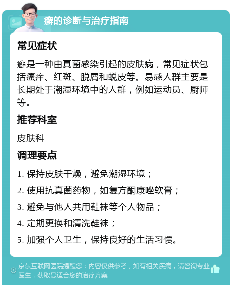 癣的诊断与治疗指南 常见症状 癣是一种由真菌感染引起的皮肤病，常见症状包括瘙痒、红斑、脱屑和蜕皮等。易感人群主要是长期处于潮湿环境中的人群，例如运动员、厨师等。 推荐科室 皮肤科 调理要点 1. 保持皮肤干燥，避免潮湿环境； 2. 使用抗真菌药物，如复方酮康唑软膏； 3. 避免与他人共用鞋袜等个人物品； 4. 定期更换和清洗鞋袜； 5. 加强个人卫生，保持良好的生活习惯。