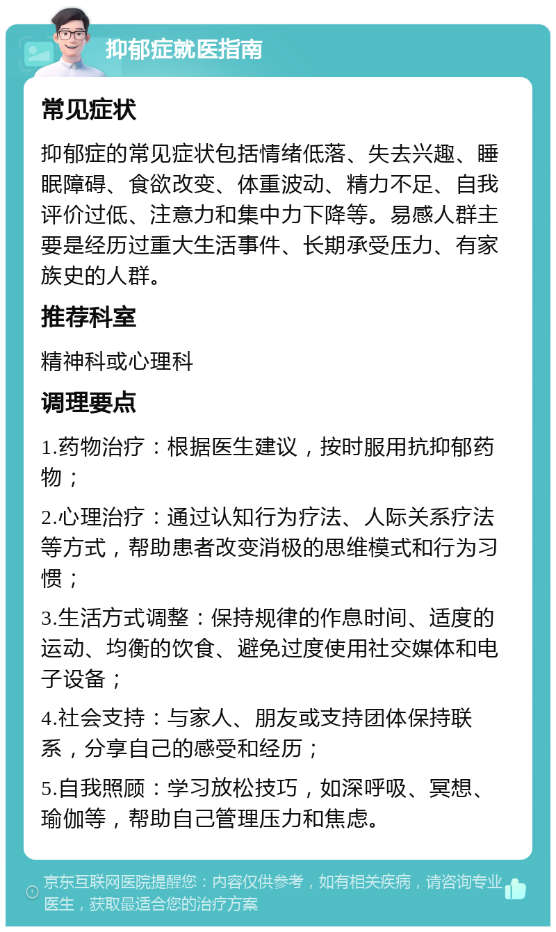 抑郁症就医指南 常见症状 抑郁症的常见症状包括情绪低落、失去兴趣、睡眠障碍、食欲改变、体重波动、精力不足、自我评价过低、注意力和集中力下降等。易感人群主要是经历过重大生活事件、长期承受压力、有家族史的人群。 推荐科室 精神科或心理科 调理要点 1.药物治疗：根据医生建议，按时服用抗抑郁药物； 2.心理治疗：通过认知行为疗法、人际关系疗法等方式，帮助患者改变消极的思维模式和行为习惯； 3.生活方式调整：保持规律的作息时间、适度的运动、均衡的饮食、避免过度使用社交媒体和电子设备； 4.社会支持：与家人、朋友或支持团体保持联系，分享自己的感受和经历； 5.自我照顾：学习放松技巧，如深呼吸、冥想、瑜伽等，帮助自己管理压力和焦虑。