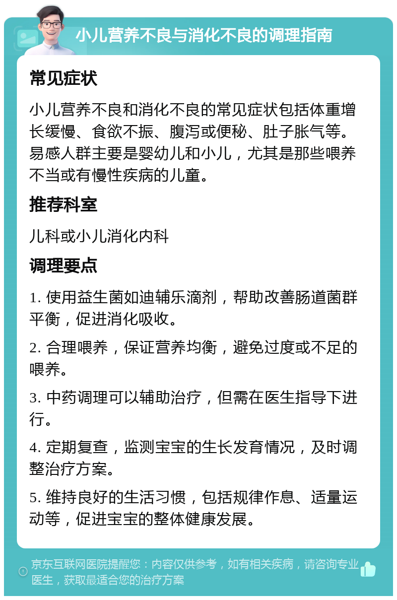 小儿营养不良与消化不良的调理指南 常见症状 小儿营养不良和消化不良的常见症状包括体重增长缓慢、食欲不振、腹泻或便秘、肚子胀气等。易感人群主要是婴幼儿和小儿，尤其是那些喂养不当或有慢性疾病的儿童。 推荐科室 儿科或小儿消化内科 调理要点 1. 使用益生菌如迪辅乐滴剂，帮助改善肠道菌群平衡，促进消化吸收。 2. 合理喂养，保证营养均衡，避免过度或不足的喂养。 3. 中药调理可以辅助治疗，但需在医生指导下进行。 4. 定期复查，监测宝宝的生长发育情况，及时调整治疗方案。 5. 维持良好的生活习惯，包括规律作息、适量运动等，促进宝宝的整体健康发展。