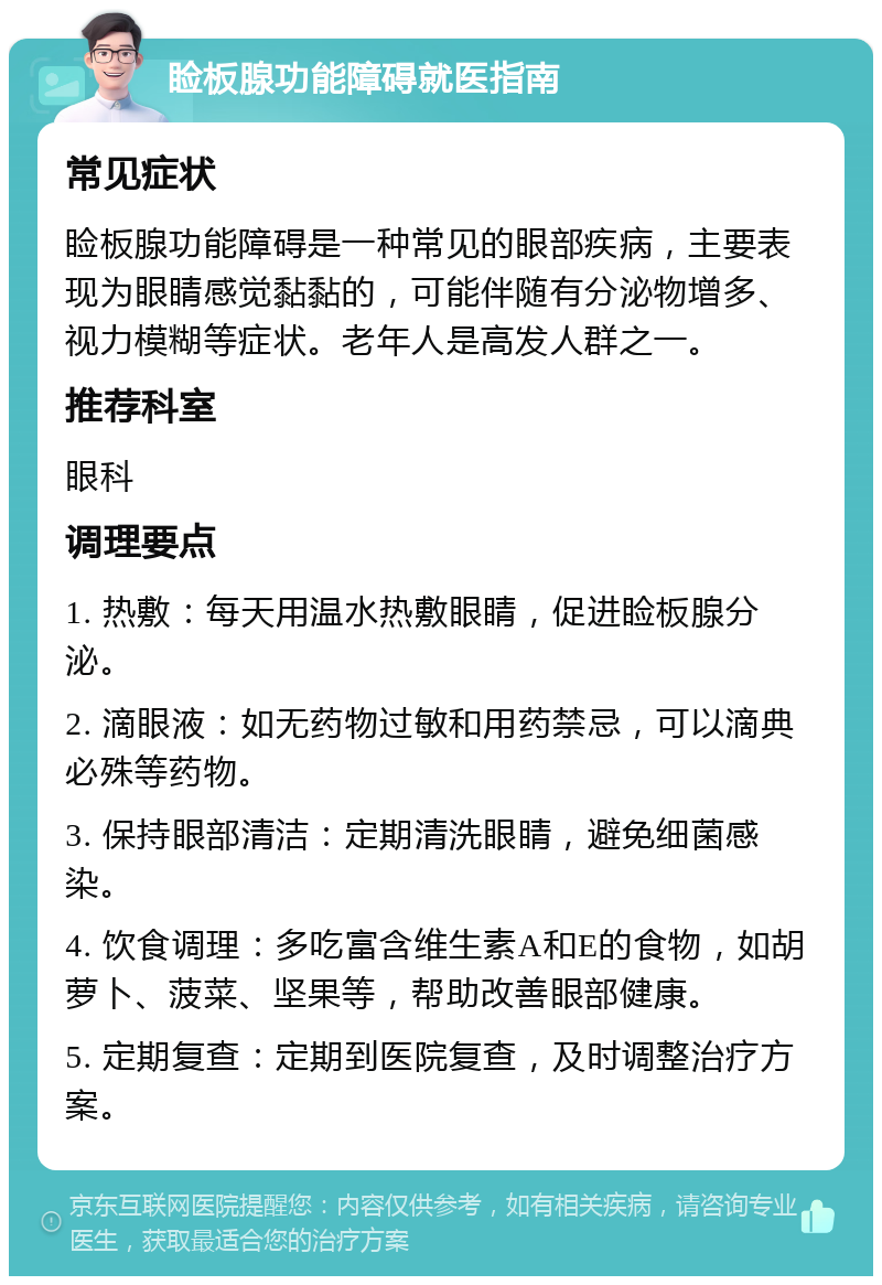 睑板腺功能障碍就医指南 常见症状 睑板腺功能障碍是一种常见的眼部疾病，主要表现为眼睛感觉黏黏的，可能伴随有分泌物增多、视力模糊等症状。老年人是高发人群之一。 推荐科室 眼科 调理要点 1. 热敷：每天用温水热敷眼睛，促进睑板腺分泌。 2. 滴眼液：如无药物过敏和用药禁忌，可以滴典必殊等药物。 3. 保持眼部清洁：定期清洗眼睛，避免细菌感染。 4. 饮食调理：多吃富含维生素A和E的食物，如胡萝卜、菠菜、坚果等，帮助改善眼部健康。 5. 定期复查：定期到医院复查，及时调整治疗方案。