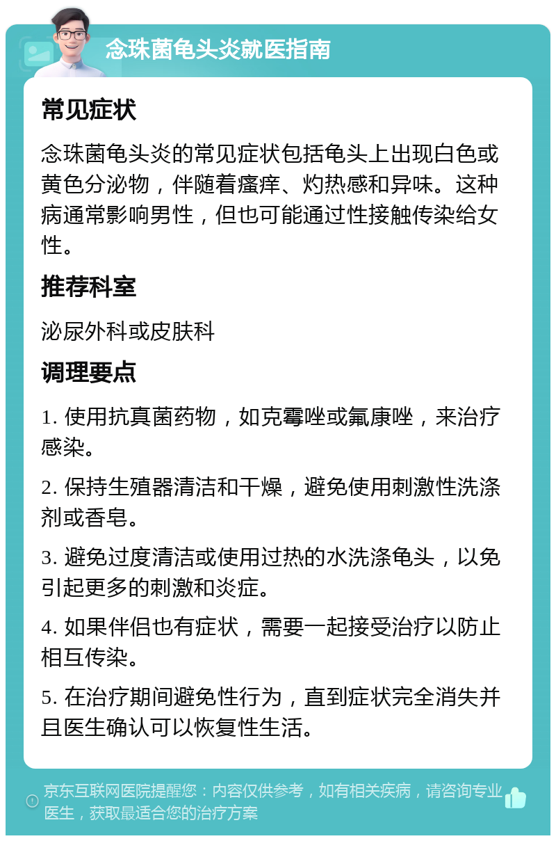 念珠菌龟头炎就医指南 常见症状 念珠菌龟头炎的常见症状包括龟头上出现白色或黄色分泌物，伴随着瘙痒、灼热感和异味。这种病通常影响男性，但也可能通过性接触传染给女性。 推荐科室 泌尿外科或皮肤科 调理要点 1. 使用抗真菌药物，如克霉唑或氟康唑，来治疗感染。 2. 保持生殖器清洁和干燥，避免使用刺激性洗涤剂或香皂。 3. 避免过度清洁或使用过热的水洗涤龟头，以免引起更多的刺激和炎症。 4. 如果伴侣也有症状，需要一起接受治疗以防止相互传染。 5. 在治疗期间避免性行为，直到症状完全消失并且医生确认可以恢复性生活。