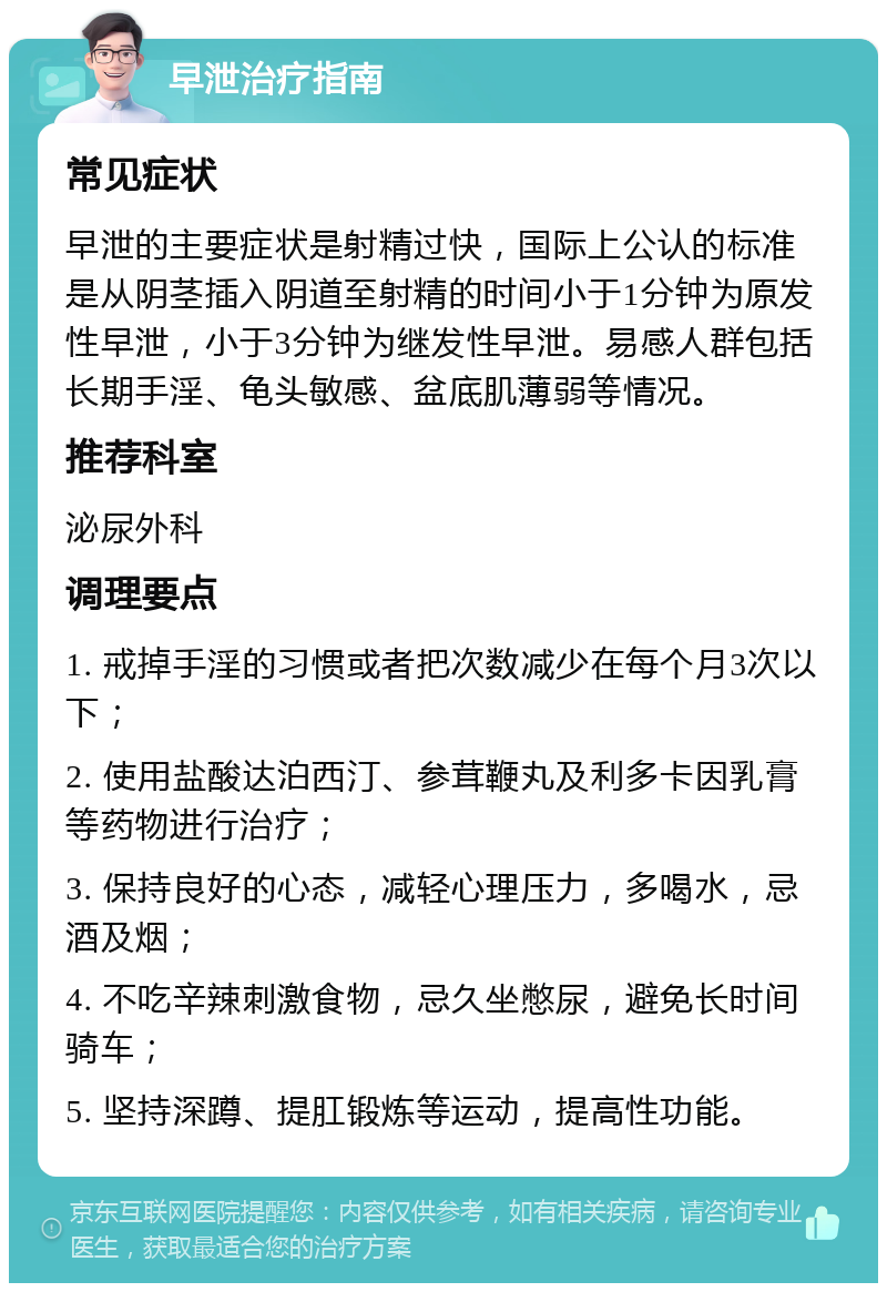 早泄治疗指南 常见症状 早泄的主要症状是射精过快，国际上公认的标准是从阴茎插入阴道至射精的时间小于1分钟为原发性早泄，小于3分钟为继发性早泄。易感人群包括长期手淫、龟头敏感、盆底肌薄弱等情况。 推荐科室 泌尿外科 调理要点 1. 戒掉手淫的习惯或者把次数减少在每个月3次以下； 2. 使用盐酸达泊西汀、参茸鞭丸及利多卡因乳膏等药物进行治疗； 3. 保持良好的心态，减轻心理压力，多喝水，忌酒及烟； 4. 不吃辛辣刺激食物，忌久坐憋尿，避免长时间骑车； 5. 坚持深蹲、提肛锻炼等运动，提高性功能。