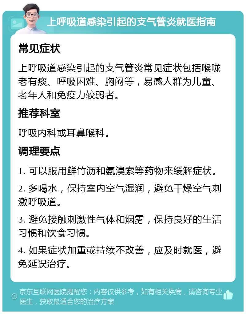 上呼吸道感染引起的支气管炎就医指南 常见症状 上呼吸道感染引起的支气管炎常见症状包括喉咙老有痰、呼吸困难、胸闷等，易感人群为儿童、老年人和免疫力较弱者。 推荐科室 呼吸内科或耳鼻喉科。 调理要点 1. 可以服用鲜竹沥和氨溴索等药物来缓解症状。 2. 多喝水，保持室内空气湿润，避免干燥空气刺激呼吸道。 3. 避免接触刺激性气体和烟雾，保持良好的生活习惯和饮食习惯。 4. 如果症状加重或持续不改善，应及时就医，避免延误治疗。