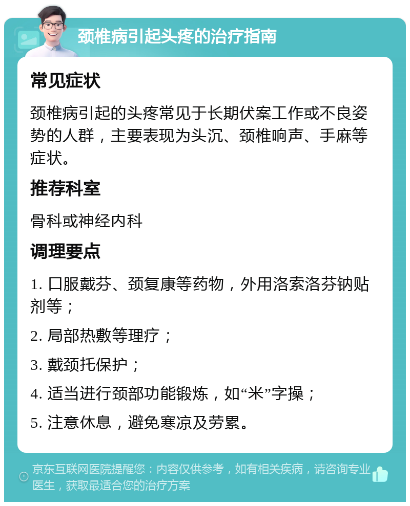 颈椎病引起头疼的治疗指南 常见症状 颈椎病引起的头疼常见于长期伏案工作或不良姿势的人群，主要表现为头沉、颈椎响声、手麻等症状。 推荐科室 骨科或神经内科 调理要点 1. 口服戴芬、颈复康等药物，外用洛索洛芬钠贴剂等； 2. 局部热敷等理疗； 3. 戴颈托保护； 4. 适当进行颈部功能锻炼，如“米”字操； 5. 注意休息，避免寒凉及劳累。