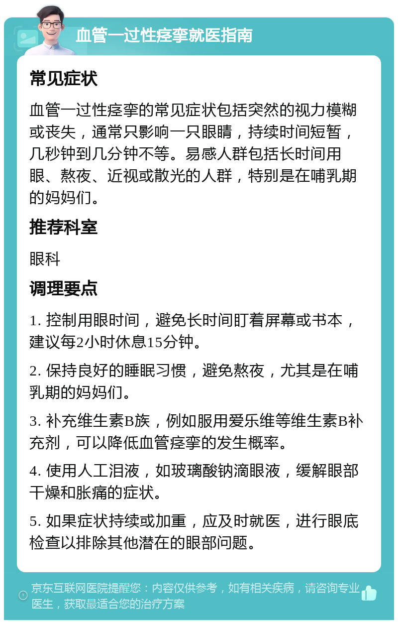 血管一过性痉挛就医指南 常见症状 血管一过性痉挛的常见症状包括突然的视力模糊或丧失，通常只影响一只眼睛，持续时间短暂，几秒钟到几分钟不等。易感人群包括长时间用眼、熬夜、近视或散光的人群，特别是在哺乳期的妈妈们。 推荐科室 眼科 调理要点 1. 控制用眼时间，避免长时间盯着屏幕或书本，建议每2小时休息15分钟。 2. 保持良好的睡眠习惯，避免熬夜，尤其是在哺乳期的妈妈们。 3. 补充维生素B族，例如服用爱乐维等维生素B补充剂，可以降低血管痉挛的发生概率。 4. 使用人工泪液，如玻璃酸钠滴眼液，缓解眼部干燥和胀痛的症状。 5. 如果症状持续或加重，应及时就医，进行眼底检查以排除其他潜在的眼部问题。