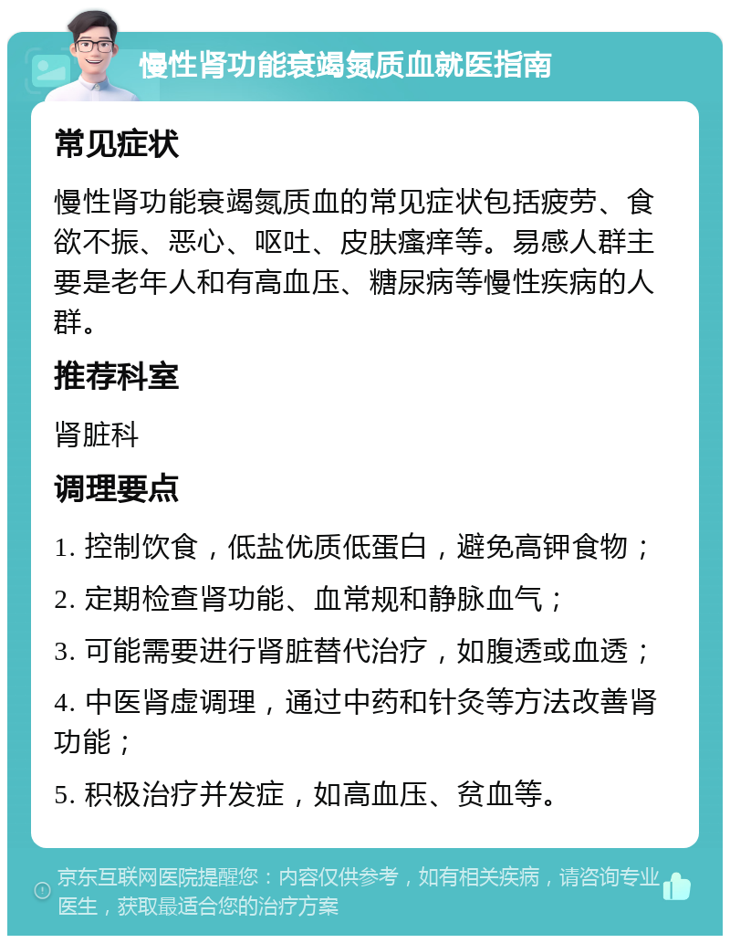 慢性肾功能衰竭氮质血就医指南 常见症状 慢性肾功能衰竭氮质血的常见症状包括疲劳、食欲不振、恶心、呕吐、皮肤瘙痒等。易感人群主要是老年人和有高血压、糖尿病等慢性疾病的人群。 推荐科室 肾脏科 调理要点 1. 控制饮食，低盐优质低蛋白，避免高钾食物； 2. 定期检查肾功能、血常规和静脉血气； 3. 可能需要进行肾脏替代治疗，如腹透或血透； 4. 中医肾虚调理，通过中药和针灸等方法改善肾功能； 5. 积极治疗并发症，如高血压、贫血等。