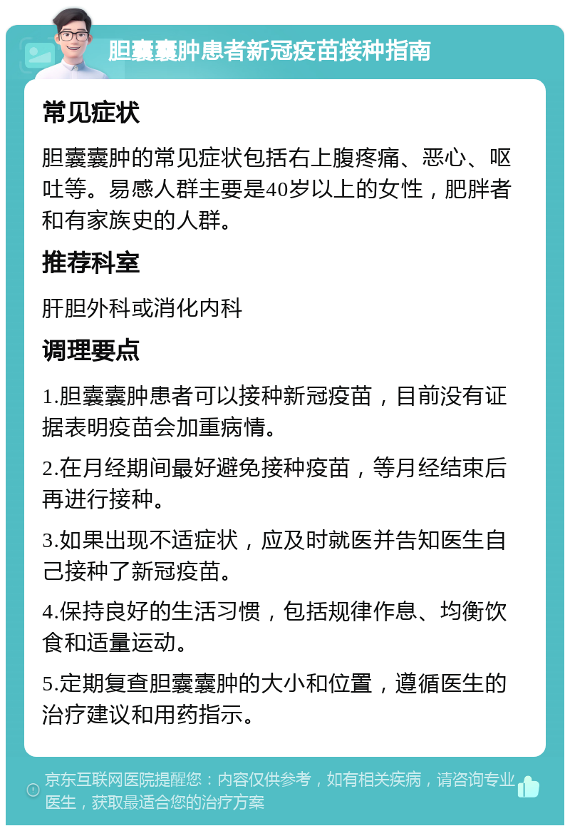 胆囊囊肿患者新冠疫苗接种指南 常见症状 胆囊囊肿的常见症状包括右上腹疼痛、恶心、呕吐等。易感人群主要是40岁以上的女性，肥胖者和有家族史的人群。 推荐科室 肝胆外科或消化内科 调理要点 1.胆囊囊肿患者可以接种新冠疫苗，目前没有证据表明疫苗会加重病情。 2.在月经期间最好避免接种疫苗，等月经结束后再进行接种。 3.如果出现不适症状，应及时就医并告知医生自己接种了新冠疫苗。 4.保持良好的生活习惯，包括规律作息、均衡饮食和适量运动。 5.定期复查胆囊囊肿的大小和位置，遵循医生的治疗建议和用药指示。