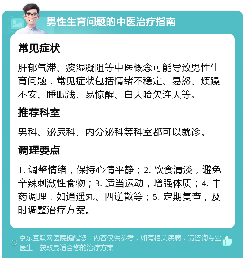 男性生育问题的中医治疗指南 常见症状 肝郁气滞、痰湿凝阻等中医概念可能导致男性生育问题，常见症状包括情绪不稳定、易怒、烦躁不安、睡眠浅、易惊醒、白天哈欠连天等。 推荐科室 男科、泌尿科、内分泌科等科室都可以就诊。 调理要点 1. 调整情绪，保持心情平静；2. 饮食清淡，避免辛辣刺激性食物；3. 适当运动，增强体质；4. 中药调理，如逍遥丸、四逆散等；5. 定期复查，及时调整治疗方案。