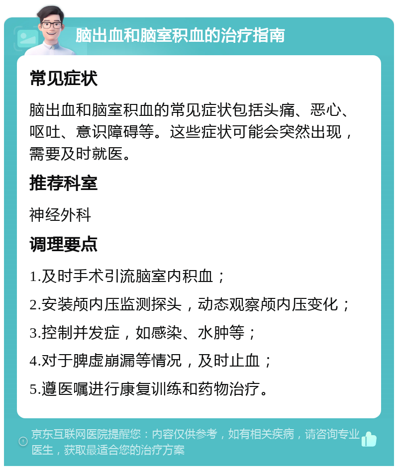 脑出血和脑室积血的治疗指南 常见症状 脑出血和脑室积血的常见症状包括头痛、恶心、呕吐、意识障碍等。这些症状可能会突然出现，需要及时就医。 推荐科室 神经外科 调理要点 1.及时手术引流脑室内积血； 2.安装颅内压监测探头，动态观察颅内压变化； 3.控制并发症，如感染、水肿等； 4.对于脾虚崩漏等情况，及时止血； 5.遵医嘱进行康复训练和药物治疗。