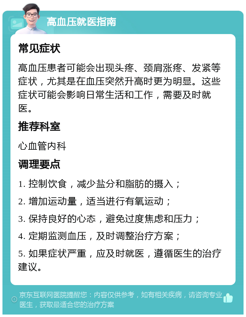 高血压就医指南 常见症状 高血压患者可能会出现头疼、颈肩涨疼、发紧等症状，尤其是在血压突然升高时更为明显。这些症状可能会影响日常生活和工作，需要及时就医。 推荐科室 心血管内科 调理要点 1. 控制饮食，减少盐分和脂肪的摄入； 2. 增加运动量，适当进行有氧运动； 3. 保持良好的心态，避免过度焦虑和压力； 4. 定期监测血压，及时调整治疗方案； 5. 如果症状严重，应及时就医，遵循医生的治疗建议。