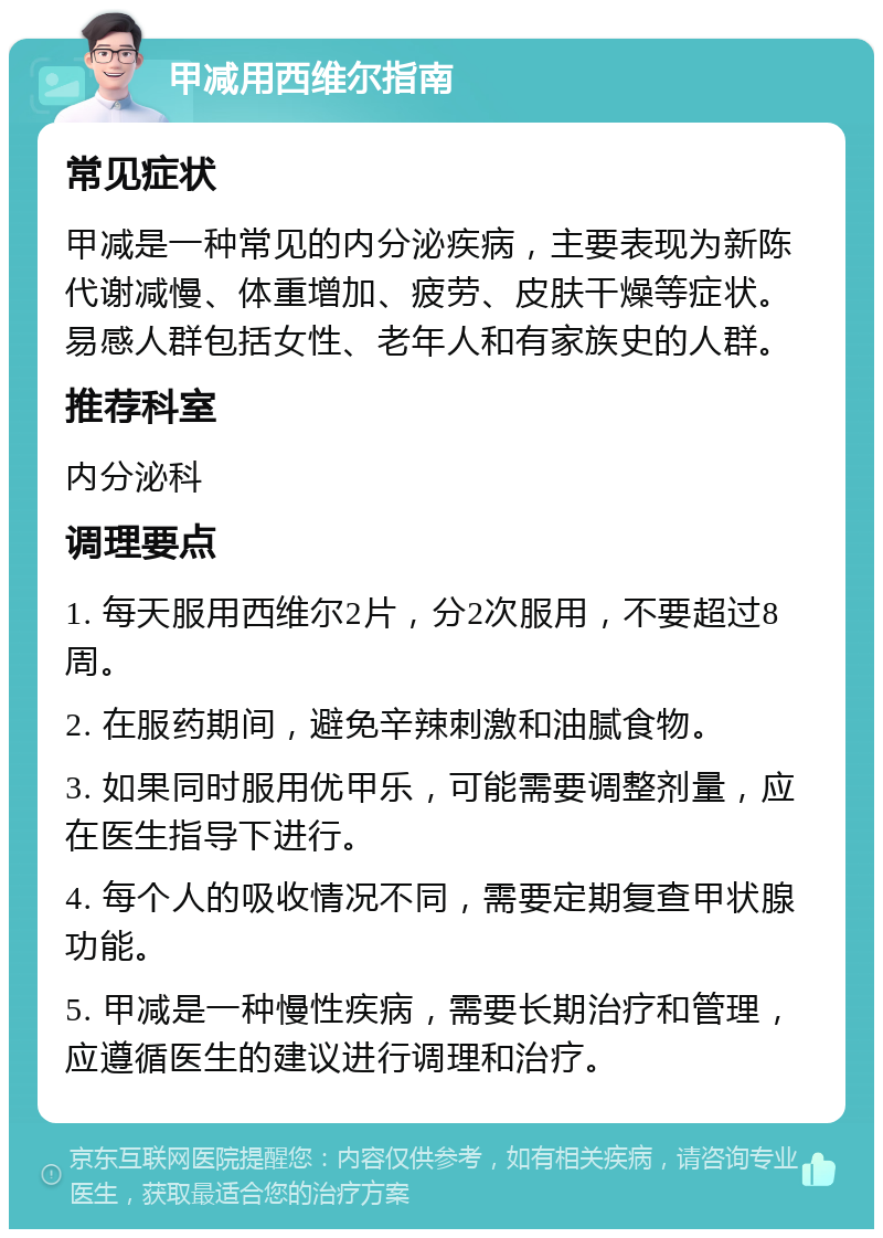 甲减用西维尔指南 常见症状 甲减是一种常见的内分泌疾病，主要表现为新陈代谢减慢、体重增加、疲劳、皮肤干燥等症状。易感人群包括女性、老年人和有家族史的人群。 推荐科室 内分泌科 调理要点 1. 每天服用西维尔2片，分2次服用，不要超过8周。 2. 在服药期间，避免辛辣刺激和油腻食物。 3. 如果同时服用优甲乐，可能需要调整剂量，应在医生指导下进行。 4. 每个人的吸收情况不同，需要定期复查甲状腺功能。 5. 甲减是一种慢性疾病，需要长期治疗和管理，应遵循医生的建议进行调理和治疗。