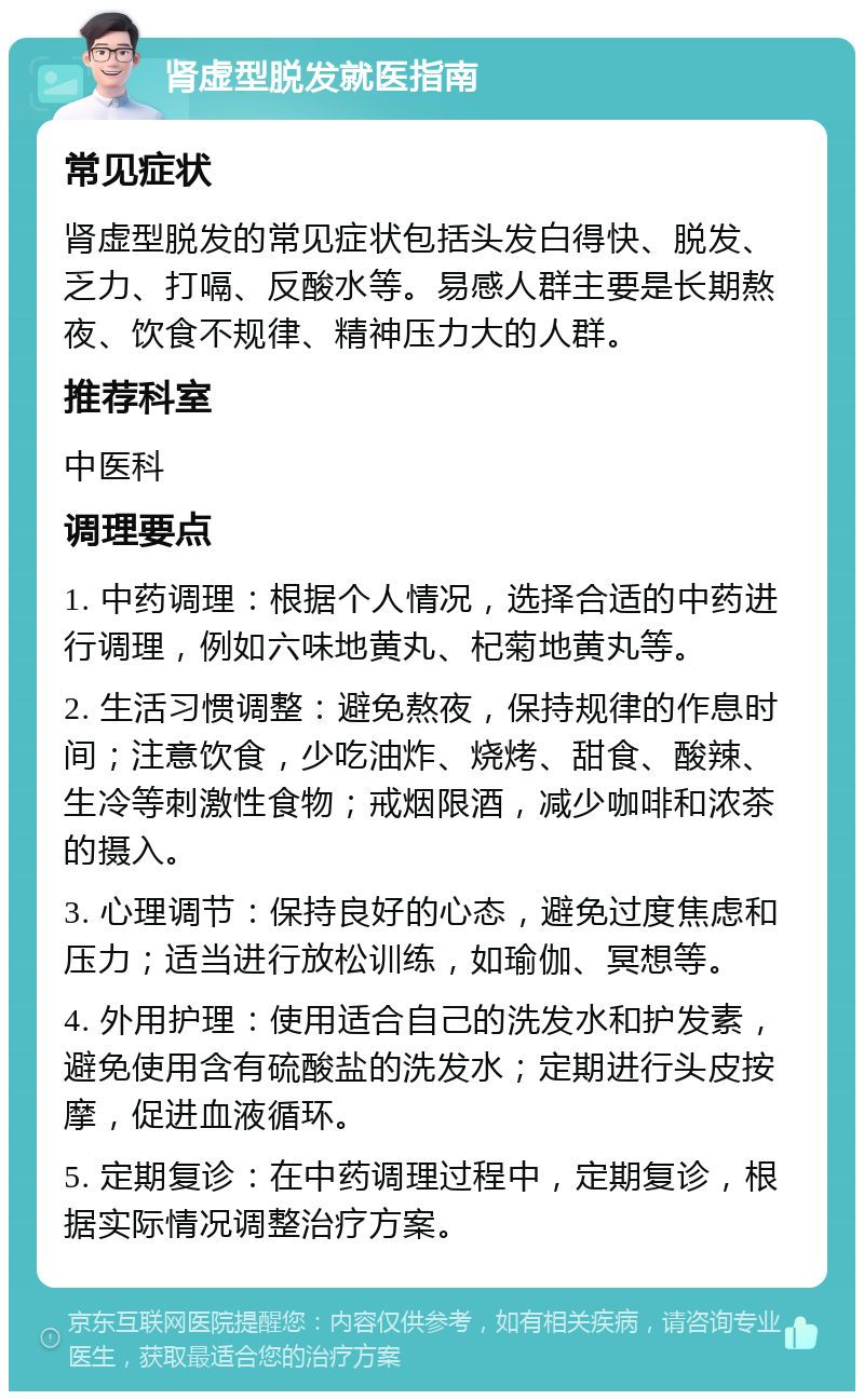 肾虚型脱发就医指南 常见症状 肾虚型脱发的常见症状包括头发白得快、脱发、乏力、打嗝、反酸水等。易感人群主要是长期熬夜、饮食不规律、精神压力大的人群。 推荐科室 中医科 调理要点 1. 中药调理：根据个人情况，选择合适的中药进行调理，例如六味地黄丸、杞菊地黄丸等。 2. 生活习惯调整：避免熬夜，保持规律的作息时间；注意饮食，少吃油炸、烧烤、甜食、酸辣、生冷等刺激性食物；戒烟限酒，减少咖啡和浓茶的摄入。 3. 心理调节：保持良好的心态，避免过度焦虑和压力；适当进行放松训练，如瑜伽、冥想等。 4. 外用护理：使用适合自己的洗发水和护发素，避免使用含有硫酸盐的洗发水；定期进行头皮按摩，促进血液循环。 5. 定期复诊：在中药调理过程中，定期复诊，根据实际情况调整治疗方案。