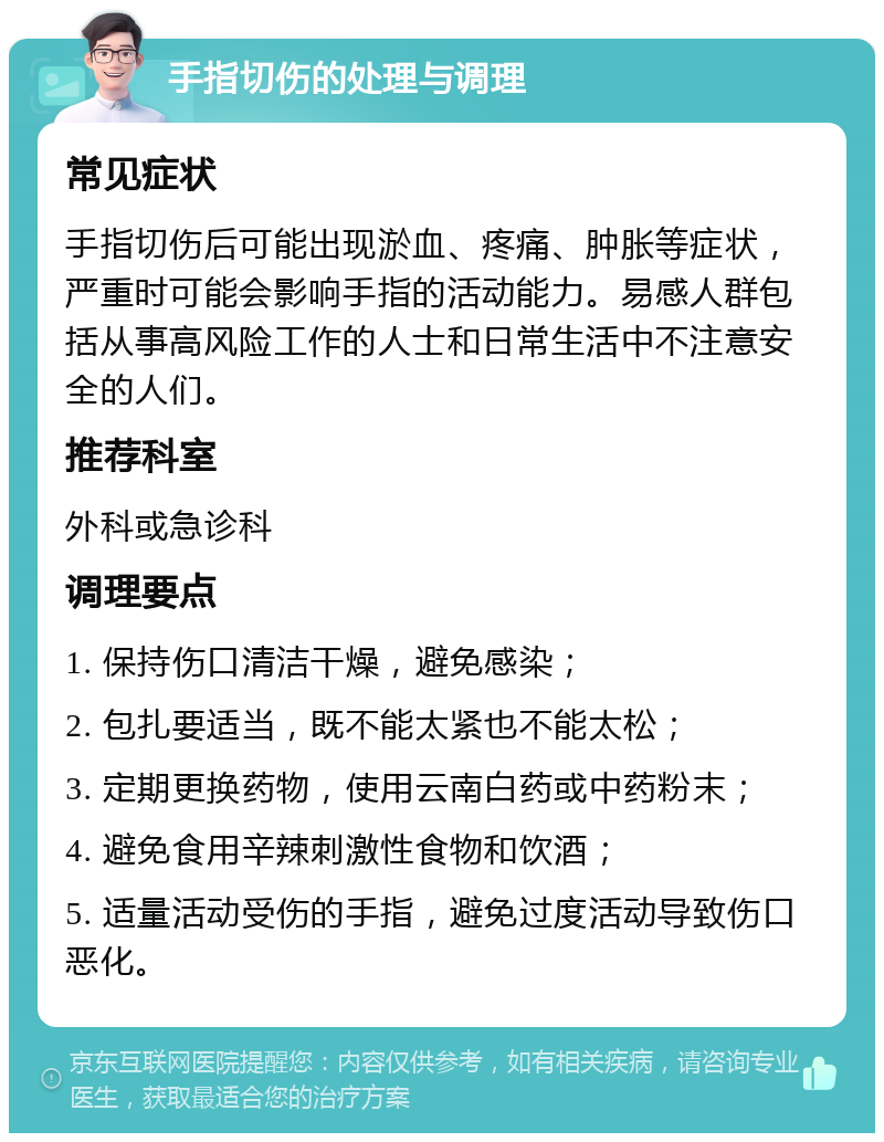 手指切伤的处理与调理 常见症状 手指切伤后可能出现淤血、疼痛、肿胀等症状，严重时可能会影响手指的活动能力。易感人群包括从事高风险工作的人士和日常生活中不注意安全的人们。 推荐科室 外科或急诊科 调理要点 1. 保持伤口清洁干燥，避免感染； 2. 包扎要适当，既不能太紧也不能太松； 3. 定期更换药物，使用云南白药或中药粉末； 4. 避免食用辛辣刺激性食物和饮酒； 5. 适量活动受伤的手指，避免过度活动导致伤口恶化。