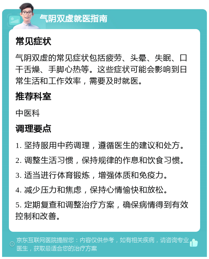 气阴双虚就医指南 常见症状 气阴双虚的常见症状包括疲劳、头晕、失眠、口干舌燥、手脚心热等。这些症状可能会影响到日常生活和工作效率，需要及时就医。 推荐科室 中医科 调理要点 1. 坚持服用中药调理，遵循医生的建议和处方。 2. 调整生活习惯，保持规律的作息和饮食习惯。 3. 适当进行体育锻炼，增强体质和免疫力。 4. 减少压力和焦虑，保持心情愉快和放松。 5. 定期复查和调整治疗方案，确保病情得到有效控制和改善。