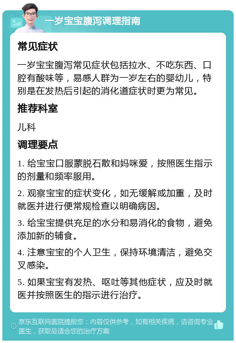 一岁宝宝腹泻调理指南 常见症状 一岁宝宝腹泻常见症状包括拉水、不吃东西、口腔有酸味等，易感人群为一岁左右的婴幼儿，特别是在发热后引起的消化道症状时更为常见。 推荐科室 儿科 调理要点 1. 给宝宝口服蒙脱石散和妈咪爱，按照医生指示的剂量和频率服用。 2. 观察宝宝的症状变化，如无缓解或加重，及时就医并进行便常规检查以明确病因。 3. 给宝宝提供充足的水分和易消化的食物，避免添加新的辅食。 4. 注意宝宝的个人卫生，保持环境清洁，避免交叉感染。 5. 如果宝宝有发热、呕吐等其他症状，应及时就医并按照医生的指示进行治疗。