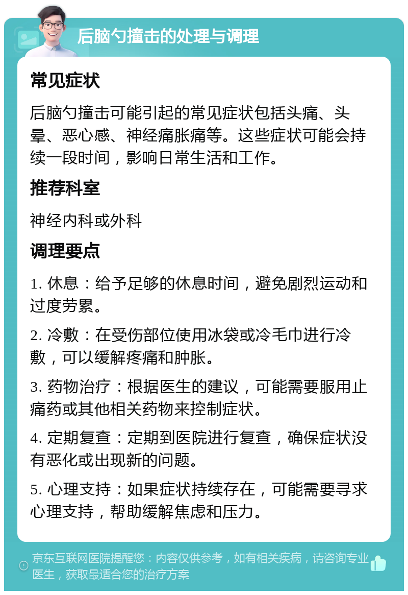 后脑勺撞击的处理与调理 常见症状 后脑勺撞击可能引起的常见症状包括头痛、头晕、恶心感、神经痛胀痛等。这些症状可能会持续一段时间，影响日常生活和工作。 推荐科室 神经内科或外科 调理要点 1. 休息：给予足够的休息时间，避免剧烈运动和过度劳累。 2. 冷敷：在受伤部位使用冰袋或冷毛巾进行冷敷，可以缓解疼痛和肿胀。 3. 药物治疗：根据医生的建议，可能需要服用止痛药或其他相关药物来控制症状。 4. 定期复查：定期到医院进行复查，确保症状没有恶化或出现新的问题。 5. 心理支持：如果症状持续存在，可能需要寻求心理支持，帮助缓解焦虑和压力。