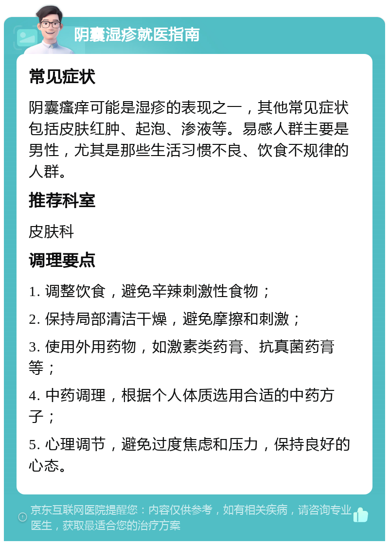 阴囊湿疹就医指南 常见症状 阴囊瘙痒可能是湿疹的表现之一，其他常见症状包括皮肤红肿、起泡、渗液等。易感人群主要是男性，尤其是那些生活习惯不良、饮食不规律的人群。 推荐科室 皮肤科 调理要点 1. 调整饮食，避免辛辣刺激性食物； 2. 保持局部清洁干燥，避免摩擦和刺激； 3. 使用外用药物，如激素类药膏、抗真菌药膏等； 4. 中药调理，根据个人体质选用合适的中药方子； 5. 心理调节，避免过度焦虑和压力，保持良好的心态。