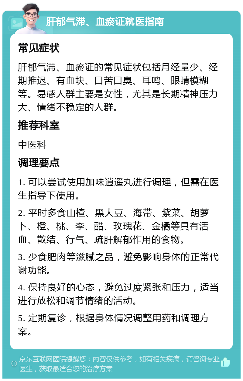 肝郁气滞、血瘀证就医指南 常见症状 肝郁气滞、血瘀证的常见症状包括月经量少、经期推迟、有血块、口苦口臭、耳鸣、眼睛模糊等。易感人群主要是女性，尤其是长期精神压力大、情绪不稳定的人群。 推荐科室 中医科 调理要点 1. 可以尝试使用加味逍遥丸进行调理，但需在医生指导下使用。 2. 平时多食山楂、黑大豆、海带、紫菜、胡萝卜、橙、桃、李、醋、玫瑰花、金橘等具有活血、散结、行气、疏肝解郁作用的食物。 3. 少食肥肉等滋腻之品，避免影响身体的正常代谢功能。 4. 保持良好的心态，避免过度紧张和压力，适当进行放松和调节情绪的活动。 5. 定期复诊，根据身体情况调整用药和调理方案。