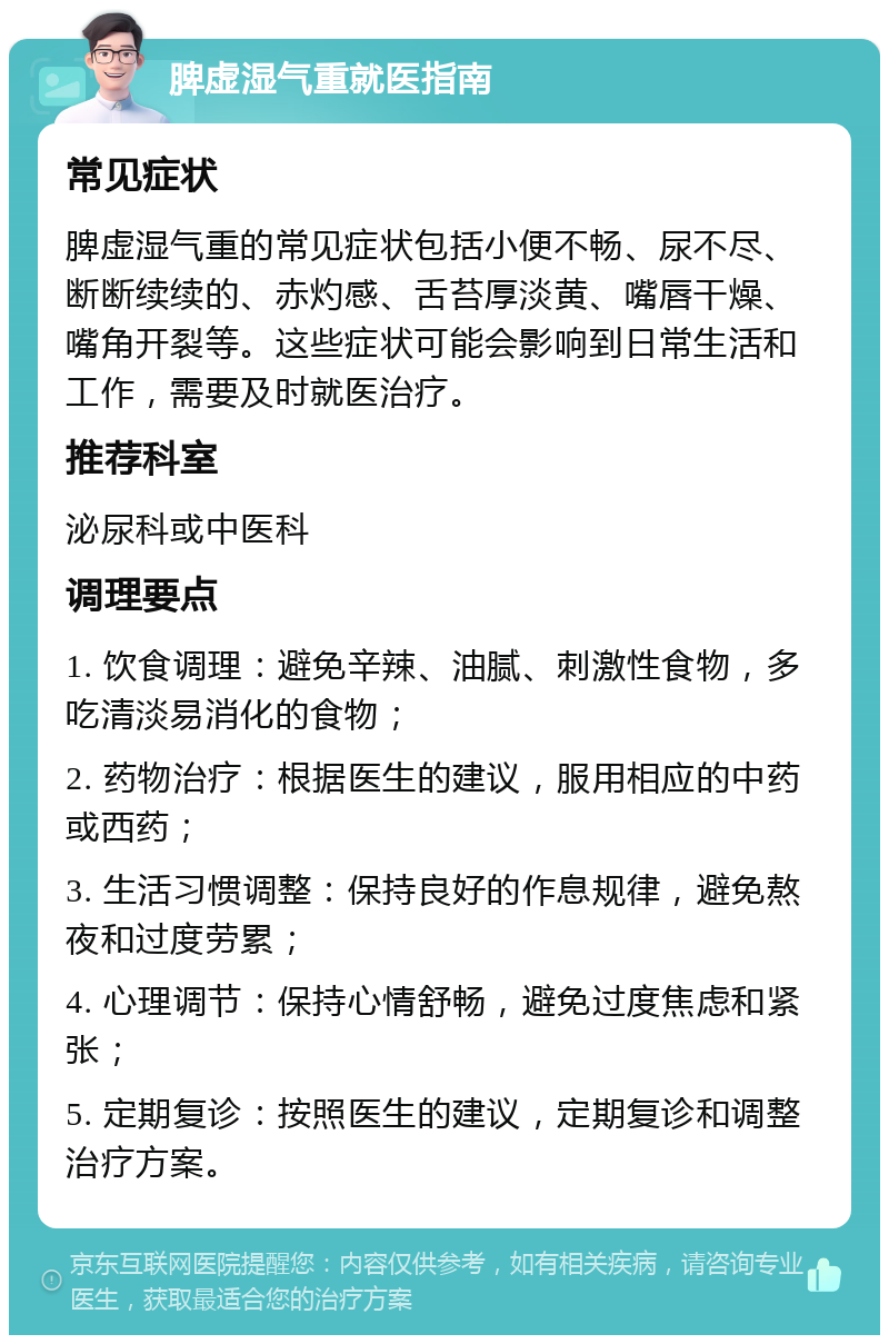 脾虚湿气重就医指南 常见症状 脾虚湿气重的常见症状包括小便不畅、尿不尽、断断续续的、赤灼感、舌苔厚淡黄、嘴唇干燥、嘴角开裂等。这些症状可能会影响到日常生活和工作，需要及时就医治疗。 推荐科室 泌尿科或中医科 调理要点 1. 饮食调理：避免辛辣、油腻、刺激性食物，多吃清淡易消化的食物； 2. 药物治疗：根据医生的建议，服用相应的中药或西药； 3. 生活习惯调整：保持良好的作息规律，避免熬夜和过度劳累； 4. 心理调节：保持心情舒畅，避免过度焦虑和紧张； 5. 定期复诊：按照医生的建议，定期复诊和调整治疗方案。