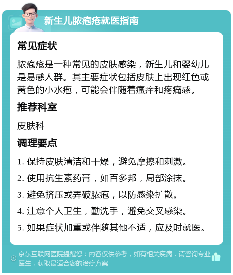 新生儿脓疱疮就医指南 常见症状 脓疱疮是一种常见的皮肤感染，新生儿和婴幼儿是易感人群。其主要症状包括皮肤上出现红色或黄色的小水疱，可能会伴随着瘙痒和疼痛感。 推荐科室 皮肤科 调理要点 1. 保持皮肤清洁和干燥，避免摩擦和刺激。 2. 使用抗生素药膏，如百多邦，局部涂抹。 3. 避免挤压或弄破脓疱，以防感染扩散。 4. 注意个人卫生，勤洗手，避免交叉感染。 5. 如果症状加重或伴随其他不适，应及时就医。