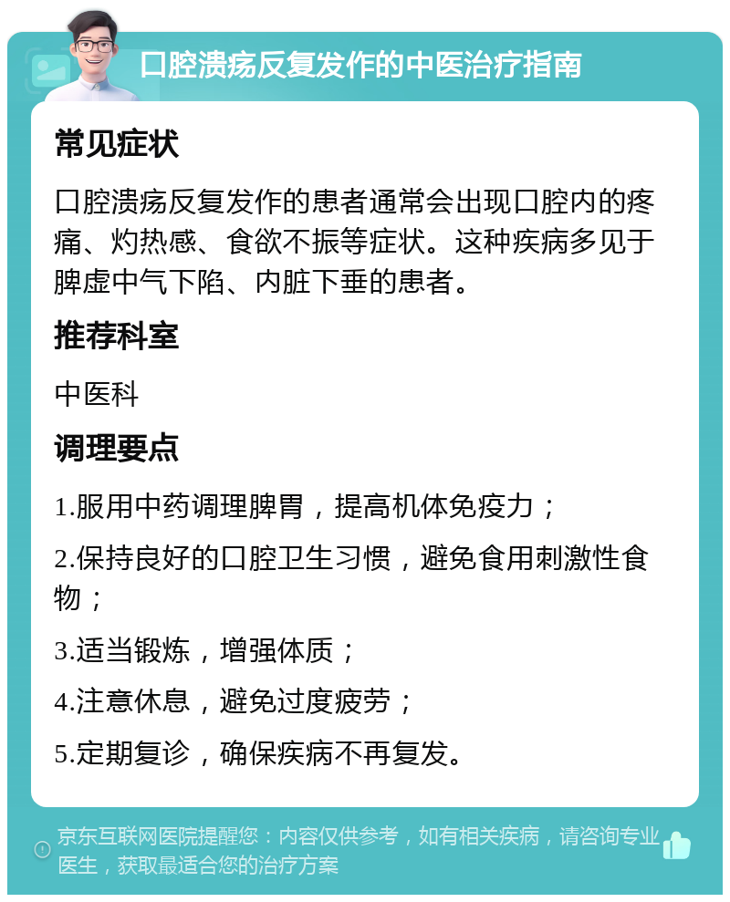 口腔溃疡反复发作的中医治疗指南 常见症状 口腔溃疡反复发作的患者通常会出现口腔内的疼痛、灼热感、食欲不振等症状。这种疾病多见于脾虚中气下陷、内脏下垂的患者。 推荐科室 中医科 调理要点 1.服用中药调理脾胃，提高机体免疫力； 2.保持良好的口腔卫生习惯，避免食用刺激性食物； 3.适当锻炼，增强体质； 4.注意休息，避免过度疲劳； 5.定期复诊，确保疾病不再复发。