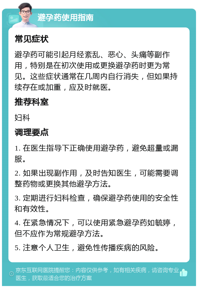 避孕药使用指南 常见症状 避孕药可能引起月经紊乱、恶心、头痛等副作用，特别是在初次使用或更换避孕药时更为常见。这些症状通常在几周内自行消失，但如果持续存在或加重，应及时就医。 推荐科室 妇科 调理要点 1. 在医生指导下正确使用避孕药，避免超量或漏服。 2. 如果出现副作用，及时告知医生，可能需要调整药物或更换其他避孕方法。 3. 定期进行妇科检查，确保避孕药使用的安全性和有效性。 4. 在紧急情况下，可以使用紧急避孕药如毓婷，但不应作为常规避孕方法。 5. 注意个人卫生，避免性传播疾病的风险。