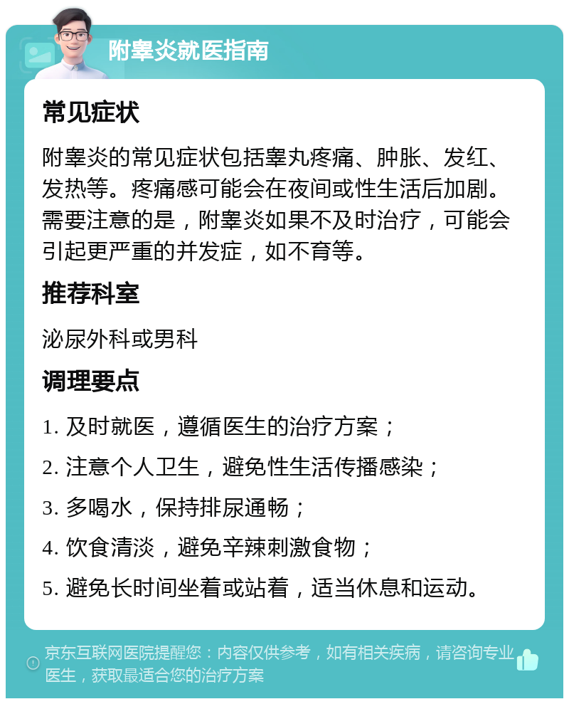 附睾炎就医指南 常见症状 附睾炎的常见症状包括睾丸疼痛、肿胀、发红、发热等。疼痛感可能会在夜间或性生活后加剧。需要注意的是，附睾炎如果不及时治疗，可能会引起更严重的并发症，如不育等。 推荐科室 泌尿外科或男科 调理要点 1. 及时就医，遵循医生的治疗方案； 2. 注意个人卫生，避免性生活传播感染； 3. 多喝水，保持排尿通畅； 4. 饮食清淡，避免辛辣刺激食物； 5. 避免长时间坐着或站着，适当休息和运动。