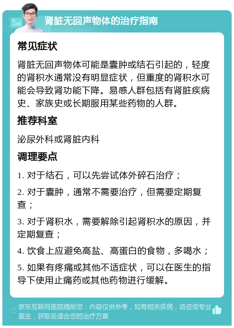 肾脏无回声物体的治疗指南 常见症状 肾脏无回声物体可能是囊肿或结石引起的，轻度的肾积水通常没有明显症状，但重度的肾积水可能会导致肾功能下降。易感人群包括有肾脏疾病史、家族史或长期服用某些药物的人群。 推荐科室 泌尿外科或肾脏内科 调理要点 1. 对于结石，可以先尝试体外碎石治疗； 2. 对于囊肿，通常不需要治疗，但需要定期复查； 3. 对于肾积水，需要解除引起肾积水的原因，并定期复查； 4. 饮食上应避免高盐、高蛋白的食物，多喝水； 5. 如果有疼痛或其他不适症状，可以在医生的指导下使用止痛药或其他药物进行缓解。