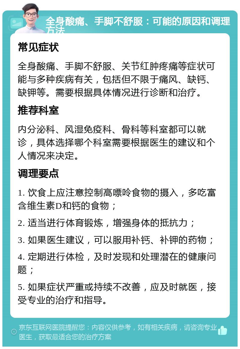 全身酸痛、手脚不舒服：可能的原因和调理方法 常见症状 全身酸痛、手脚不舒服、关节红肿疼痛等症状可能与多种疾病有关，包括但不限于痛风、缺钙、缺钾等。需要根据具体情况进行诊断和治疗。 推荐科室 内分泌科、风湿免疫科、骨科等科室都可以就诊，具体选择哪个科室需要根据医生的建议和个人情况来决定。 调理要点 1. 饮食上应注意控制高嘌呤食物的摄入，多吃富含维生素D和钙的食物； 2. 适当进行体育锻炼，增强身体的抵抗力； 3. 如果医生建议，可以服用补钙、补钾的药物； 4. 定期进行体检，及时发现和处理潜在的健康问题； 5. 如果症状严重或持续不改善，应及时就医，接受专业的治疗和指导。