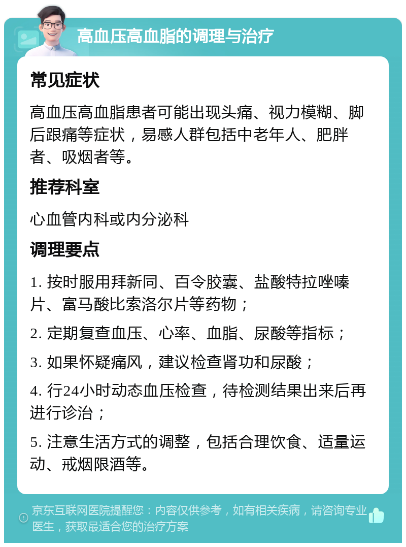 高血压高血脂的调理与治疗 常见症状 高血压高血脂患者可能出现头痛、视力模糊、脚后跟痛等症状，易感人群包括中老年人、肥胖者、吸烟者等。 推荐科室 心血管内科或内分泌科 调理要点 1. 按时服用拜新同、百令胶囊、盐酸特拉唑嗪片、富马酸比索洛尔片等药物； 2. 定期复查血压、心率、血脂、尿酸等指标； 3. 如果怀疑痛风，建议检查肾功和尿酸； 4. 行24小时动态血压检查，待检测结果出来后再进行诊治； 5. 注意生活方式的调整，包括合理饮食、适量运动、戒烟限酒等。