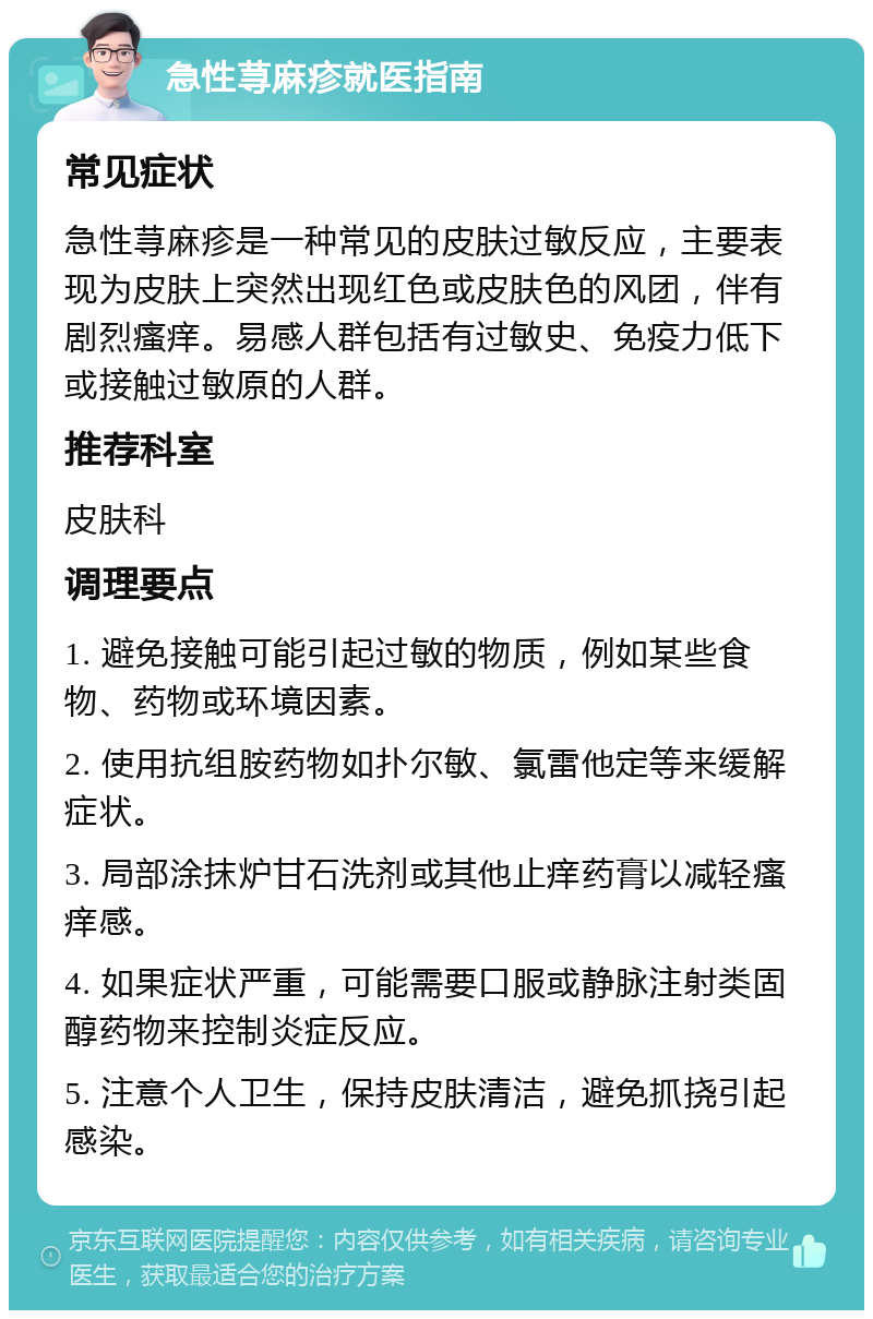 急性荨麻疹就医指南 常见症状 急性荨麻疹是一种常见的皮肤过敏反应，主要表现为皮肤上突然出现红色或皮肤色的风团，伴有剧烈瘙痒。易感人群包括有过敏史、免疫力低下或接触过敏原的人群。 推荐科室 皮肤科 调理要点 1. 避免接触可能引起过敏的物质，例如某些食物、药物或环境因素。 2. 使用抗组胺药物如扑尔敏、氯雷他定等来缓解症状。 3. 局部涂抹炉甘石洗剂或其他止痒药膏以减轻瘙痒感。 4. 如果症状严重，可能需要口服或静脉注射类固醇药物来控制炎症反应。 5. 注意个人卫生，保持皮肤清洁，避免抓挠引起感染。