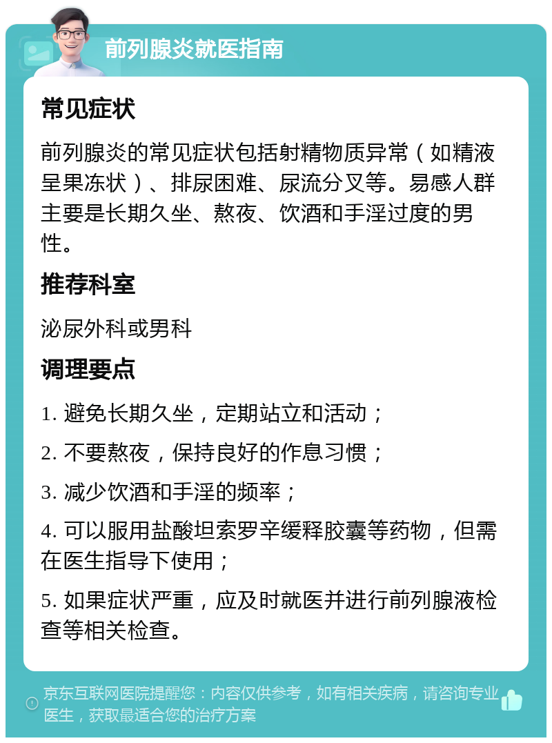 前列腺炎就医指南 常见症状 前列腺炎的常见症状包括射精物质异常（如精液呈果冻状）、排尿困难、尿流分叉等。易感人群主要是长期久坐、熬夜、饮酒和手淫过度的男性。 推荐科室 泌尿外科或男科 调理要点 1. 避免长期久坐，定期站立和活动； 2. 不要熬夜，保持良好的作息习惯； 3. 减少饮酒和手淫的频率； 4. 可以服用盐酸坦索罗辛缓释胶囊等药物，但需在医生指导下使用； 5. 如果症状严重，应及时就医并进行前列腺液检查等相关检查。