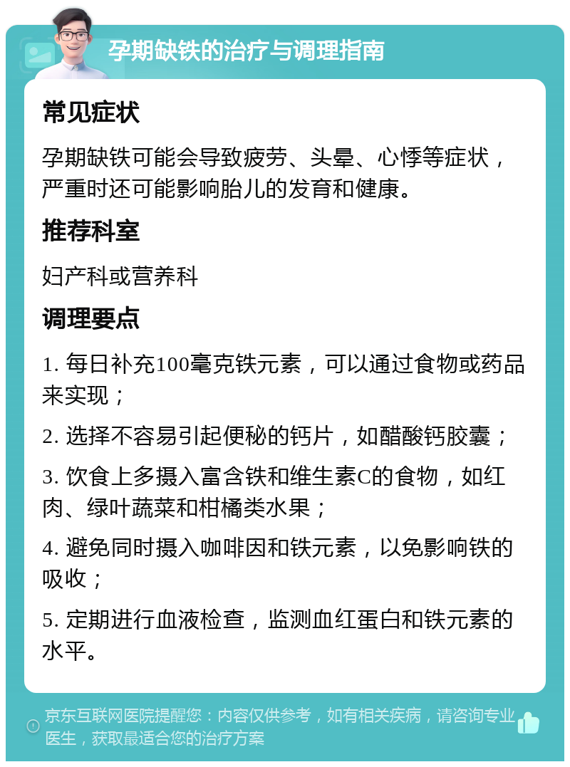 孕期缺铁的治疗与调理指南 常见症状 孕期缺铁可能会导致疲劳、头晕、心悸等症状，严重时还可能影响胎儿的发育和健康。 推荐科室 妇产科或营养科 调理要点 1. 每日补充100毫克铁元素，可以通过食物或药品来实现； 2. 选择不容易引起便秘的钙片，如醋酸钙胶囊； 3. 饮食上多摄入富含铁和维生素C的食物，如红肉、绿叶蔬菜和柑橘类水果； 4. 避免同时摄入咖啡因和铁元素，以免影响铁的吸收； 5. 定期进行血液检查，监测血红蛋白和铁元素的水平。