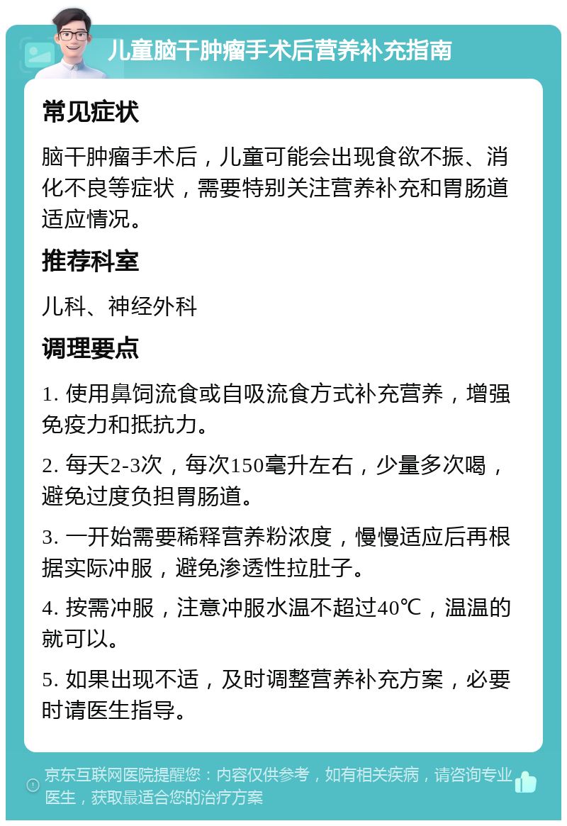 儿童脑干肿瘤手术后营养补充指南 常见症状 脑干肿瘤手术后，儿童可能会出现食欲不振、消化不良等症状，需要特别关注营养补充和胃肠道适应情况。 推荐科室 儿科、神经外科 调理要点 1. 使用鼻饲流食或自吸流食方式补充营养，增强免疫力和抵抗力。 2. 每天2-3次，每次150毫升左右，少量多次喝，避免过度负担胃肠道。 3. 一开始需要稀释营养粉浓度，慢慢适应后再根据实际冲服，避免渗透性拉肚子。 4. 按需冲服，注意冲服水温不超过40℃，温温的就可以。 5. 如果出现不适，及时调整营养补充方案，必要时请医生指导。