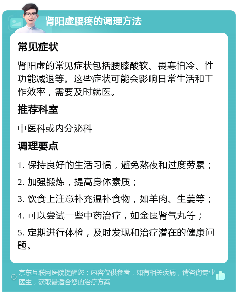 肾阳虚腰疼的调理方法 常见症状 肾阳虚的常见症状包括腰膝酸软、畏寒怕冷、性功能减退等。这些症状可能会影响日常生活和工作效率，需要及时就医。 推荐科室 中医科或内分泌科 调理要点 1. 保持良好的生活习惯，避免熬夜和过度劳累； 2. 加强锻炼，提高身体素质； 3. 饮食上注意补充温补食物，如羊肉、生姜等； 4. 可以尝试一些中药治疗，如金匮肾气丸等； 5. 定期进行体检，及时发现和治疗潜在的健康问题。