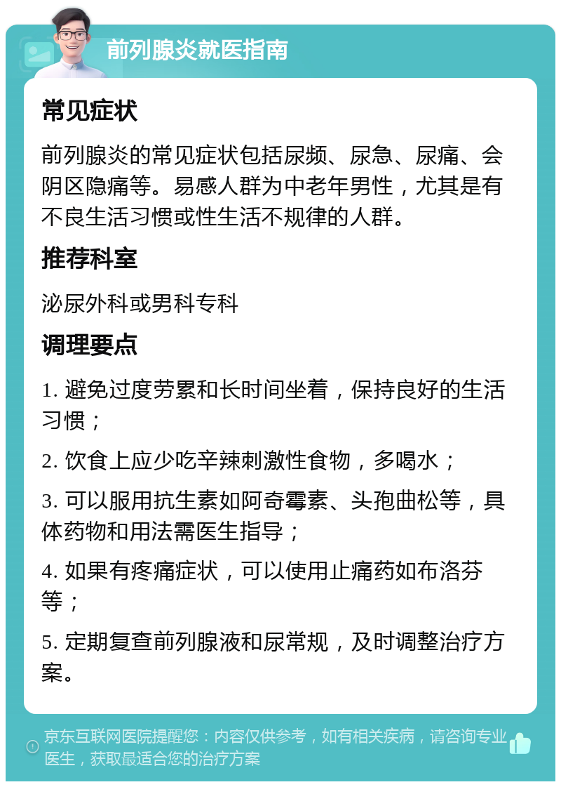 前列腺炎就医指南 常见症状 前列腺炎的常见症状包括尿频、尿急、尿痛、会阴区隐痛等。易感人群为中老年男性，尤其是有不良生活习惯或性生活不规律的人群。 推荐科室 泌尿外科或男科专科 调理要点 1. 避免过度劳累和长时间坐着，保持良好的生活习惯； 2. 饮食上应少吃辛辣刺激性食物，多喝水； 3. 可以服用抗生素如阿奇霉素、头孢曲松等，具体药物和用法需医生指导； 4. 如果有疼痛症状，可以使用止痛药如布洛芬等； 5. 定期复查前列腺液和尿常规，及时调整治疗方案。