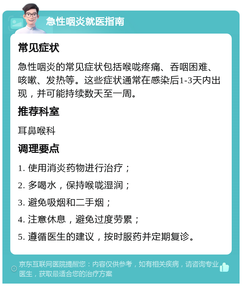 急性咽炎就医指南 常见症状 急性咽炎的常见症状包括喉咙疼痛、吞咽困难、咳嗽、发热等。这些症状通常在感染后1-3天内出现，并可能持续数天至一周。 推荐科室 耳鼻喉科 调理要点 1. 使用消炎药物进行治疗； 2. 多喝水，保持喉咙湿润； 3. 避免吸烟和二手烟； 4. 注意休息，避免过度劳累； 5. 遵循医生的建议，按时服药并定期复诊。