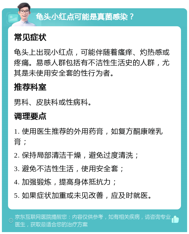 龟头小红点可能是真菌感染？ 常见症状 龟头上出现小红点，可能伴随着瘙痒、灼热感或疼痛。易感人群包括有不洁性生活史的人群，尤其是未使用安全套的性行为者。 推荐科室 男科、皮肤科或性病科。 调理要点 1. 使用医生推荐的外用药膏，如复方酮康唑乳膏； 2. 保持局部清洁干燥，避免过度清洗； 3. 避免不洁性生活，使用安全套； 4. 加强锻炼，提高身体抵抗力； 5. 如果症状加重或未见改善，应及时就医。