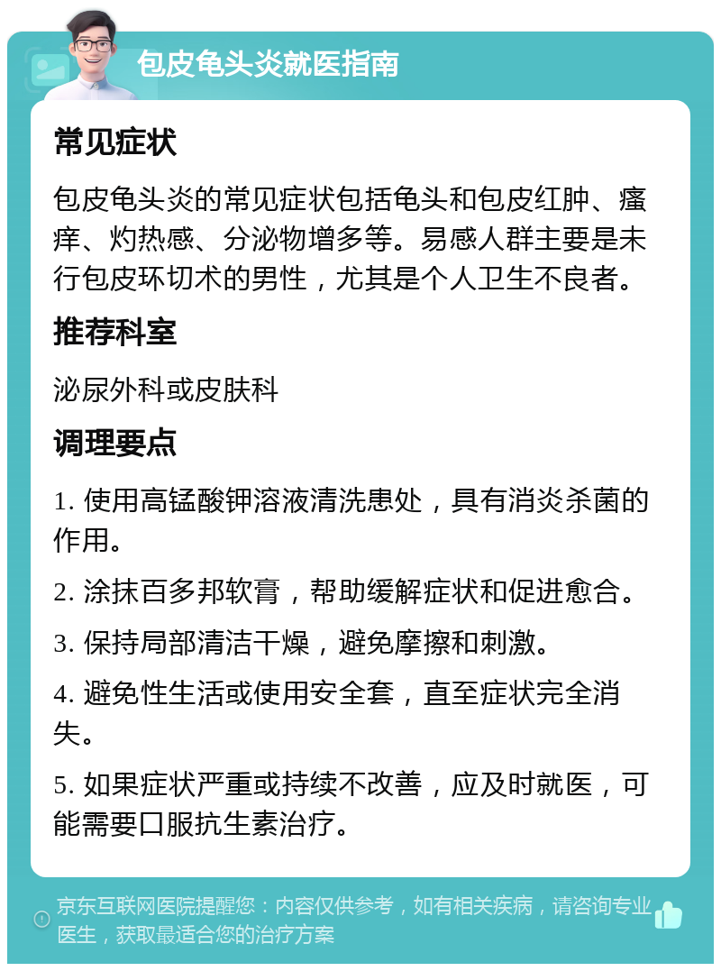 包皮龟头炎就医指南 常见症状 包皮龟头炎的常见症状包括龟头和包皮红肿、瘙痒、灼热感、分泌物增多等。易感人群主要是未行包皮环切术的男性，尤其是个人卫生不良者。 推荐科室 泌尿外科或皮肤科 调理要点 1. 使用高锰酸钾溶液清洗患处，具有消炎杀菌的作用。 2. 涂抹百多邦软膏，帮助缓解症状和促进愈合。 3. 保持局部清洁干燥，避免摩擦和刺激。 4. 避免性生活或使用安全套，直至症状完全消失。 5. 如果症状严重或持续不改善，应及时就医，可能需要口服抗生素治疗。