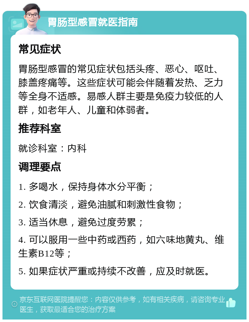 胃肠型感冒就医指南 常见症状 胃肠型感冒的常见症状包括头疼、恶心、呕吐、膝盖疼痛等。这些症状可能会伴随着发热、乏力等全身不适感。易感人群主要是免疫力较低的人群，如老年人、儿童和体弱者。 推荐科室 就诊科室：内科 调理要点 1. 多喝水，保持身体水分平衡； 2. 饮食清淡，避免油腻和刺激性食物； 3. 适当休息，避免过度劳累； 4. 可以服用一些中药或西药，如六味地黄丸、维生素B12等； 5. 如果症状严重或持续不改善，应及时就医。