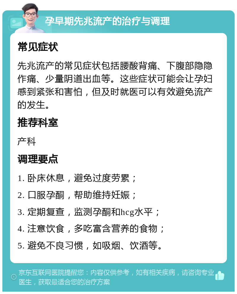 孕早期先兆流产的治疗与调理 常见症状 先兆流产的常见症状包括腰酸背痛、下腹部隐隐作痛、少量阴道出血等。这些症状可能会让孕妇感到紧张和害怕，但及时就医可以有效避免流产的发生。 推荐科室 产科 调理要点 1. 卧床休息，避免过度劳累； 2. 口服孕酮，帮助维持妊娠； 3. 定期复查，监测孕酮和hcg水平； 4. 注意饮食，多吃富含营养的食物； 5. 避免不良习惯，如吸烟、饮酒等。