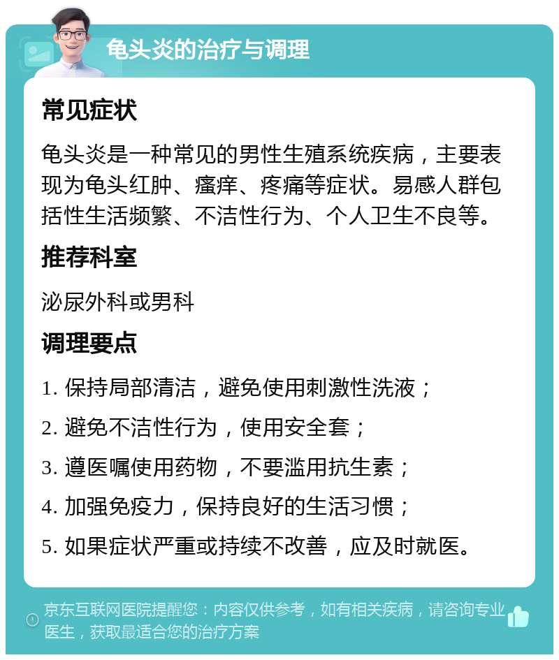 龟头炎的治疗与调理 常见症状 龟头炎是一种常见的男性生殖系统疾病，主要表现为龟头红肿、瘙痒、疼痛等症状。易感人群包括性生活频繁、不洁性行为、个人卫生不良等。 推荐科室 泌尿外科或男科 调理要点 1. 保持局部清洁，避免使用刺激性洗液； 2. 避免不洁性行为，使用安全套； 3. 遵医嘱使用药物，不要滥用抗生素； 4. 加强免疫力，保持良好的生活习惯； 5. 如果症状严重或持续不改善，应及时就医。