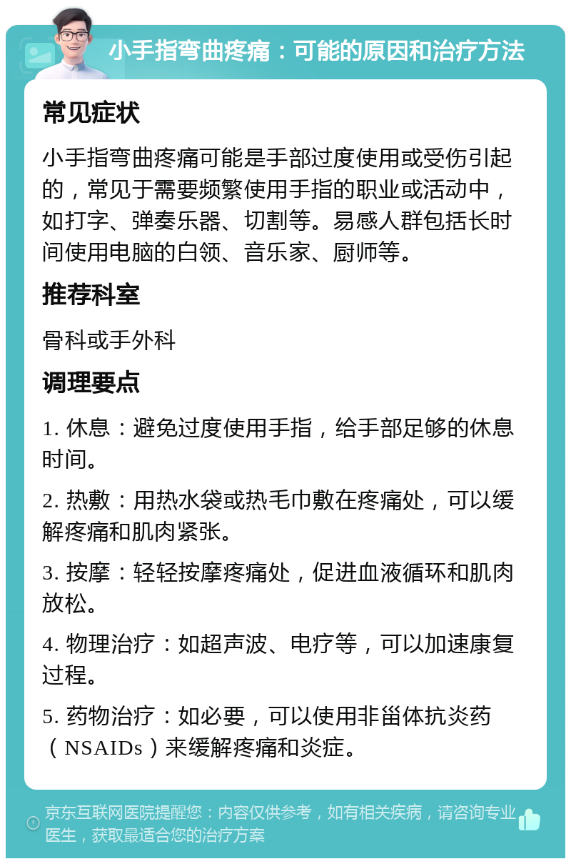 小手指弯曲疼痛：可能的原因和治疗方法 常见症状 小手指弯曲疼痛可能是手部过度使用或受伤引起的，常见于需要频繁使用手指的职业或活动中，如打字、弹奏乐器、切割等。易感人群包括长时间使用电脑的白领、音乐家、厨师等。 推荐科室 骨科或手外科 调理要点 1. 休息：避免过度使用手指，给手部足够的休息时间。 2. 热敷：用热水袋或热毛巾敷在疼痛处，可以缓解疼痛和肌肉紧张。 3. 按摩：轻轻按摩疼痛处，促进血液循环和肌肉放松。 4. 物理治疗：如超声波、电疗等，可以加速康复过程。 5. 药物治疗：如必要，可以使用非甾体抗炎药（NSAIDs）来缓解疼痛和炎症。